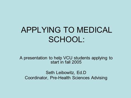 APPLYING TO MEDICAL SCHOOL: A presentation to help VCU students applying to start in fall 2005 Seth Leibowitz, Ed.D Coordinator, Pre-Health Sciences Advising.