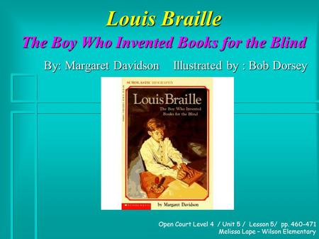 Louis Braille The Boy Who Invented Books for the Blind By: Margaret Davidson Illustrated by : Bob Dorsey Open Court Level 4 / Unit 5 / Lesson 5/ pp. 460-471.