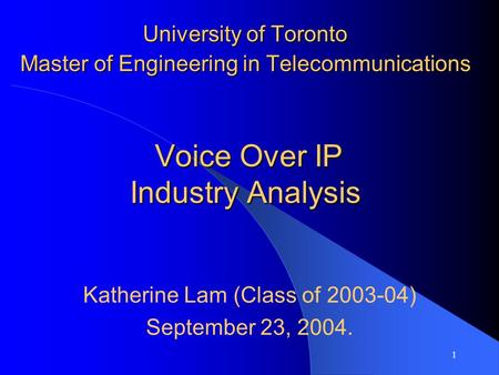 1 University of Toronto Master of Engineering in Telecommunications Voice Over IP Industry Analysis Katherine Lam (Class of 2003-04) September 23, 2004.