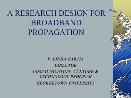 A RESEARCH DESIGN FOR BROADBAND PROPAGATION D. LINDA GARCIA DIRECTOR COMMUNICATION, CULTURE & TECHNOLOGY PROGRAM GEORGETOWN UNIVERSITY.