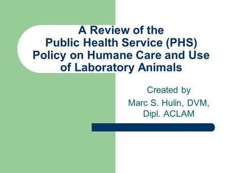 A Review of the Public Health Service (PHS) Policy on Humane Care and Use of Laboratory Animals Created by Marc S. Hulin, DVM, Dipl. ACLAM.