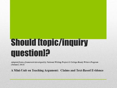Should [topic/inquiry question]? Adapted from a framework developed by National Writing Project i3 College Ready Writers Program (January 2015) A Mini-Unit.