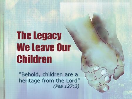 The Legacy We Leave Our Children “Behold, children are a heritage from the Lord” (Psa 127:3)