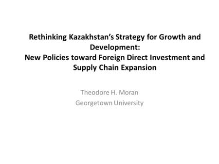 Rethinking Kazakhstan’s Strategy for Growth and Development: New Policies toward Foreign Direct Investment and Supply Chain Expansion Theodore H. Moran.