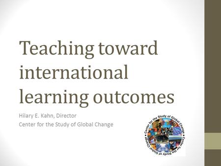 Teaching toward international learning outcomes Hilary E. Kahn, Director Center for the Study of Global Change.