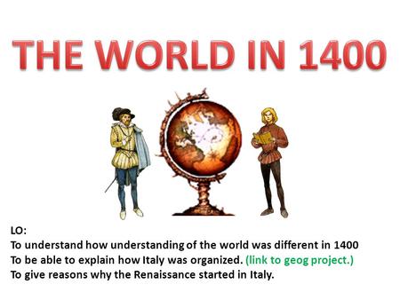 LO: To understand how understanding of the world was different in 1400 To be able to explain how Italy was organized. (link to geog project.) To give reasons.