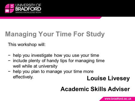 Managing Your Time For Study Louise Livesey Academic Skills Adviser This workshop will: −help you investigate how you use your time −include plenty of.
