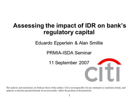 1 Assessing the impact of IDR on bank’s regulatory capital Eduardo Epperlein & Alan Smillie PRMIA-ISDA Seminar 11 September 2007 The analysis and conclusions.