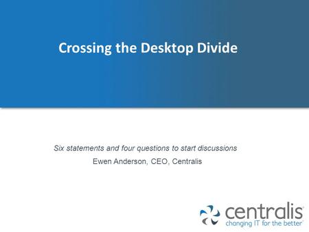 Crossing the Desktop Divide Ewen Anderson, CEO, Centralis Six statements and four questions to start discussions.