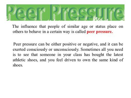 The influence that people of similar age or status place on others to behave in a certain way is called peer pressure. Peer pressure can be either positive.