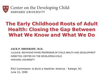 The Early Childhood Roots of Adult Health: Closing the Gap Between What We Know and What We Do JACK P. SHONKOFF, M.D. JULIUS B. RICHMOND FAMRI PROFESSOR.
