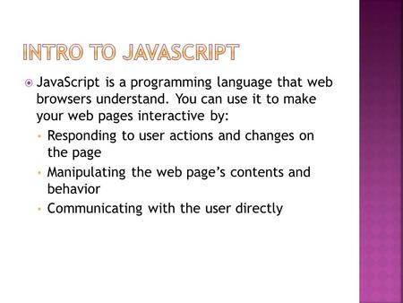  JavaScript is a programming language that web browsers understand. You can use it to make your web pages interactive by: Responding to user actions and.