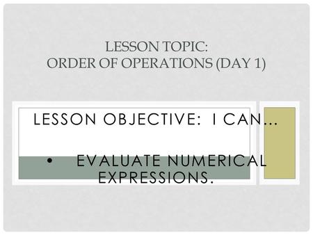 LESSON OBJECTIVE: I CAN… EVALUATE NUMERICAL EXPRESSIONS. LESSON TOPIC: ORDER OF OPERATIONS (DAY 1)