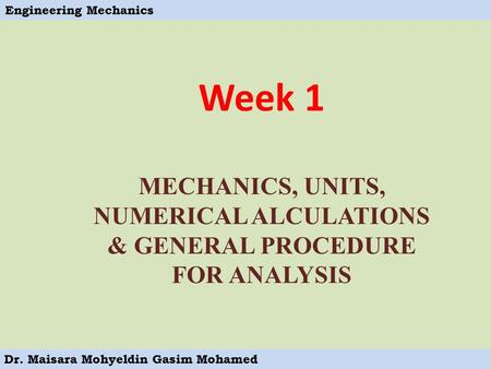 Engineering Mechanics Dr. Maisara Mohyeldin Gasim Mohamed Week 1 MECHANICS, UNITS, NUMERICAL ALCULATIONS & GENERAL PROCEDURE FOR ANALYSIS.