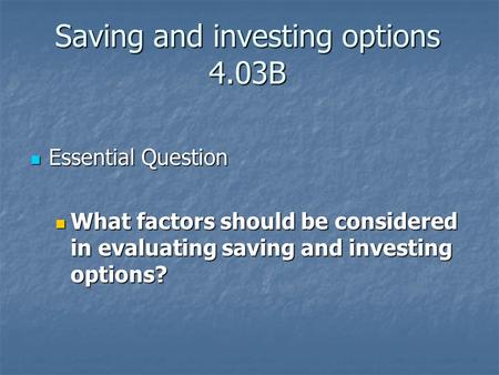 Saving and investing options 4.03B Essential Question Essential Question What factors should be considered in evaluating saving and investing options?