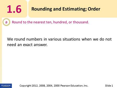 1.6 Rounding and Estimating; Order a Round to the nearest ten, hundred, or thousand. Slide 1Copyright 2012, 2008, 2004, 2000 Pearson Education, Inc. We.