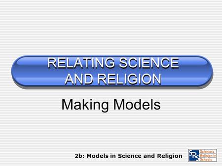 RELATING SCIENCE AND RELIGION Making Models 2b: Models in Science and Religion.