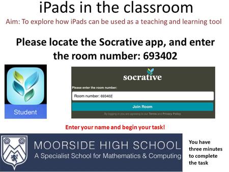 IPads in the classroom Aim: To explore how iPads can be used as a teaching and learning tool Please locate the Socrative app, and enter the room number: