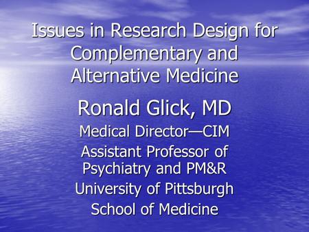 Issues in Research Design for Complementary and Alternative Medicine Ronald Glick, MD Medical Director—CIM Assistant Professor of Psychiatry and PM&R University.