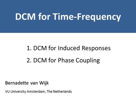 Bernadette van Wijk DCM for Time-Frequency VU University Amsterdam, The Netherlands 1. DCM for Induced Responses 2. DCM for Phase Coupling.