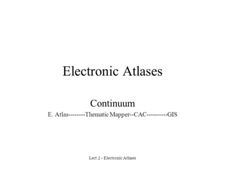 Lect 2 - Electronic Atlases Electronic Atlases Continuum E. Atlas--------Thematic Mapper--CAC----------GIS.