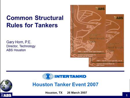 1 Houston Tanker Event 2007 Houston, TX 26 March 2007 Common Structural Rules for Tankers Gary Horn, P.E. Director, Technology ABS Houston.