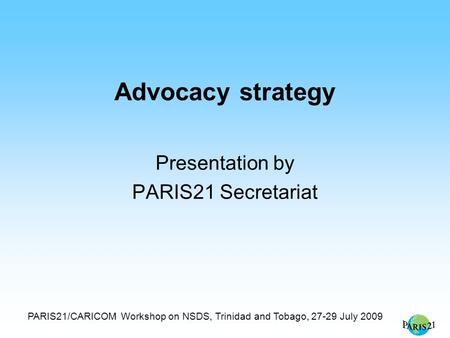 PARIS21/CARICOM Workshop on NSDS, Trinidad and Tobago, 27-29 July 2009 Advocacy strategy Presentation by PARIS21 Secretariat.