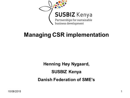 10/08/20151 Managing CSR implementation Henning Høy Nygaard, SUSBIZ Kenya Danish Federation of SME’s.