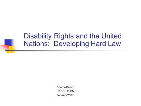 Disability Rights and the United Nations: Developing Hard Law Sherrie Brown LSJ/CHID 434 January 2007.
