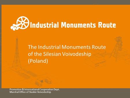 The Industrial Monuments Route of the Silesian Voivodeship (Poland) Promotion & International Cooperation Dept. Marshal Office of Slaskie Voivodeship.