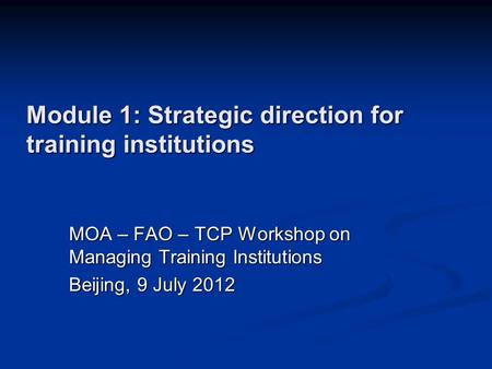 Module 1: Strategic direction for training institutions MOA – FAO – TCP Workshop on Managing Training Institutions Beijing, 9 July 2012.