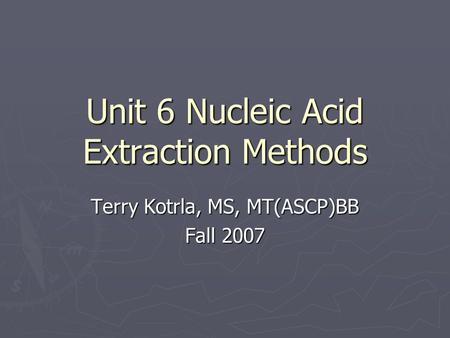Unit 6 Nucleic Acid Extraction Methods Terry Kotrla, MS, MT(ASCP)BB Fall 2007.