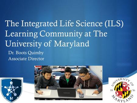  The Integrated Life Science (ILS) Learning Community at The University of Maryland Dr. Boots Quimby Associate Director.