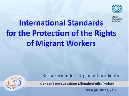 Managua, May 3, 2012 International Standards for the Protection of the Rights of Migrant Workers Berta Fernández, Regional Coordinator Gender-Sensitive.