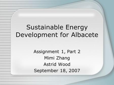 Sustainable Energy Development for Albacete Assignment 1, Part 2 Mimi Zhang Astrid Wood September 18, 2007.
