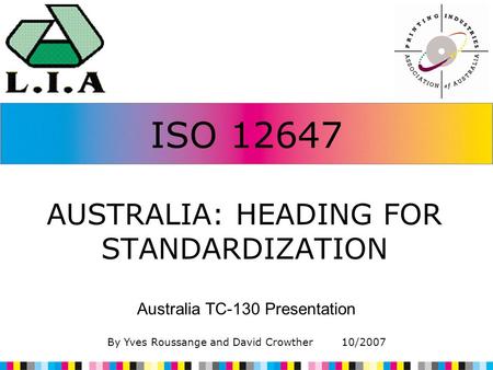 ISO 12647 AUSTRALIA: HEADING FOR STANDARDIZATION Australia TC-130 Presentation By Yves Roussange and David Crowther 10/2007.