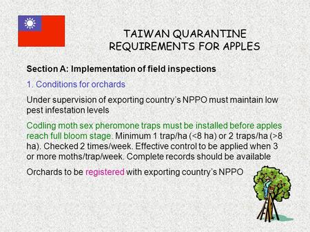 TAIWAN QUARANTINE REQUIREMENTS FOR APPLES Section A: Implementation of field inspections 1. Conditions for orchards Under supervision of exporting country’s.