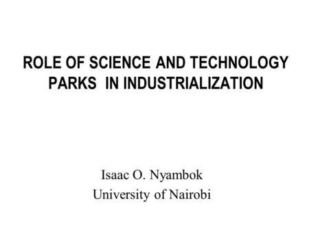 ROLE OF SCIENCE AND TECHNOLOGY PARKS IN INDUSTRIALIZATION Isaac O. Nyambok University of Nairobi.