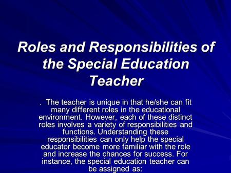 Roles and Responsibilities of the Special Education Teacher. The teacher is unique in that he/she can fit many different roles in the educational environment.