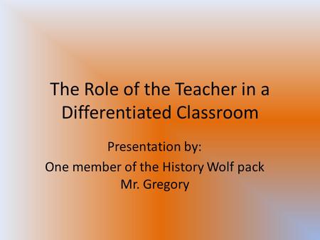 The Role of the Teacher in a Differentiated Classroom Presentation by: One member of the History Wolf pack Mr. Gregory.