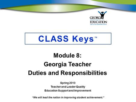 “We will lead the nation in improving student achievement.” CLASS Keys ™ Module 8: Georgia Teacher Duties and Responsibilities Spring 2010 Teacher and.