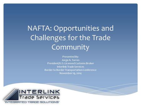 NAFTA: Opportunities and Challenges for the Trade Community Presented By: Jorge A. Torres President/U.S. Licensed Customs Broker Interlink Trade Services.