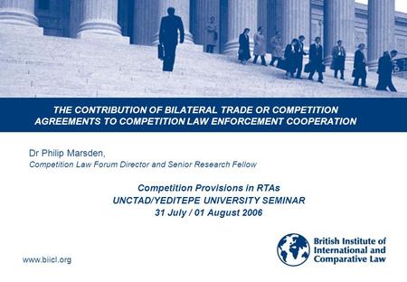Www.biicl.org THE CONTRIBUTION OF BILATERAL TRADE OR COMPETITION AGREEMENTS TO COMPETITION LAW ENFORCEMENT COOPERATION Dr Philip Marsden, Competition Law.