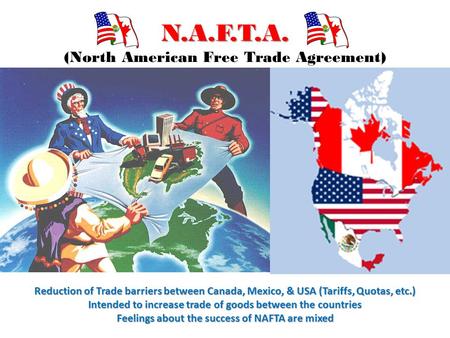 N.A.F.T.A. N.A.F.T.A. (North American Free Trade Agreement) Reduction of Trade barriers between Canada, Mexico, & USA (Tariffs, Quotas, etc.) Intended.