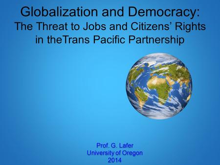Globalization and Democracy: The Threat to Jobs and Citizens’ Rights in theTrans Pacific Partnership Prof. G. Lafer University of Oregon 2014 Prof. G.