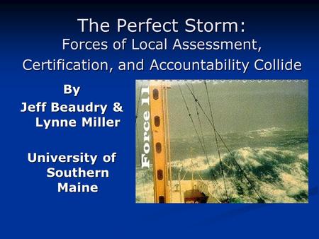 The Perfect Storm: Forces of Local Assessment, Certification, and Accountability Collide By Jeff Beaudry & Lynne Miller University of Southern Maine.