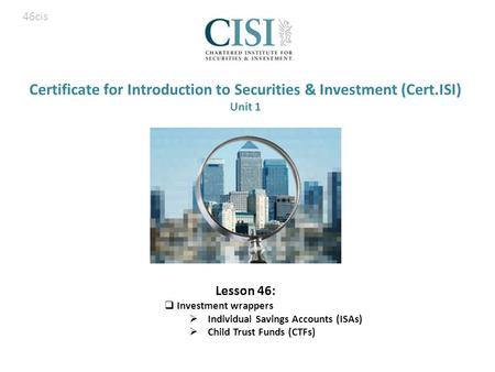 Certificate for Introduction to Securities & Investment (Cert.ISI) Unit 1 Lesson 46:  Investment wrappers  Individual Savings Accounts (ISAs)  Child.