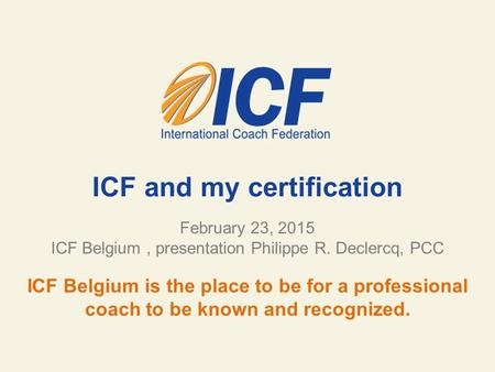 ICF and my certification February 23, 2015 ICF Belgium, presentation Philippe R. Declercq, PCC ICF Belgium is the place to be for a professional coach.