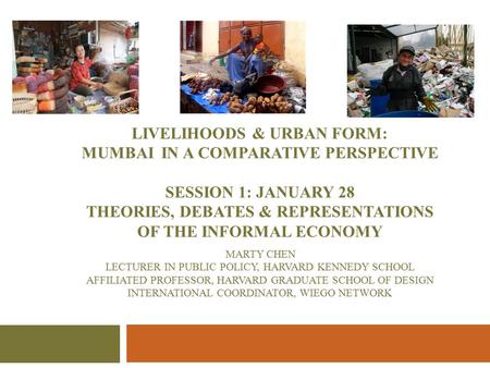 LIVELIHOODS & URBAN FORM: MUMBAI IN A COMPARATIVE PERSPECTIVE SESSION 1: JANUARY 28 THEORIES, DEBATES & REPRESENTATIONS OF THE INFORMAL ECONOMY MARTY CHEN.