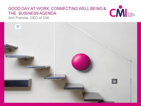 GOOD DAY AT WORK: CONNECTING WELL BEING & THE BUSINESS AGENDA Ann Francke, CEO of CMI  Ttle.